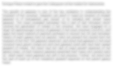 Enrique Pérez invited to give the Colloquium at the Institut für Astronomie.

The growth of galaxies is one of the key problems in understanding the evolution of the universe. Galaxies can grow in mass by acretion of smaller galaxies or of intergalactic gas clouds, or by merging with similar mass galaxies. The mass available translates into a rate of star formation which controls the generation of metals in the universe. We have engaged on a large 3D spectroscopic survey of galaxies in the local universe (CALIFA), and apply the fossil method of spectral synthesis to recover the 3D star formation history of each galaxy from its spectra. Here we present the results from the analysis of the first 100 galaxies observed, and show that galaxies in the local universe have grown inside-out and how galaxies build with time their spatial gradient of metals. We show how the rate of mass growth depends on the galaxy mass, so that massive galaxies assemble their mass very quickly early on, while lower mass galaxies are still in the process. Further, we show how the rate of build up of the metallicity gradient depends on the parent galaxy mass.